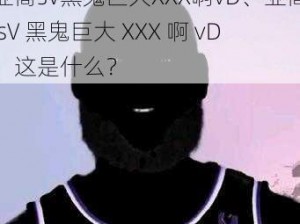 亚裔sV黑鬼巨大XXX啊vD、亚裔 sV 黑鬼巨大 XXX 啊 vD，这是什么？