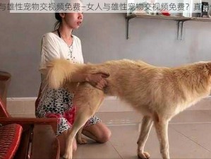 女人与雄性宠物交视频免费—女人与雄性宠物交视频免费？真的假的？