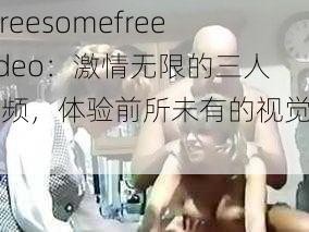 threesomefreevideo：激情无限的三人视频，体验前所未有的视觉冲击