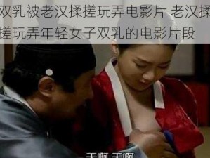 双乳被老汉揉搓玩弄电影片 老汉揉搓玩弄年轻女子双乳的电影片段