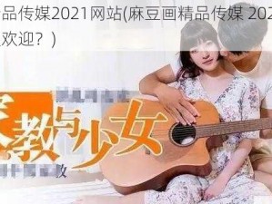 麻豆画精品传媒2021网站(麻豆画精品传媒 2021 网站为何如此受欢迎？)