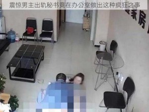 震惊男主出轨秘书竟在办公室做出这种疯狂之事