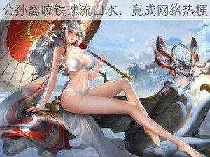 公孙离咬铁球流口水，竟成网络热梗