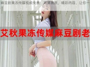 国产麻豆剧果冻传媒视频免费：高清画质，精彩内容，让你一次看个够