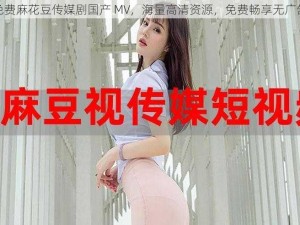 免费麻花豆传媒剧国产 MV，海量高清资源，免费畅享无广告