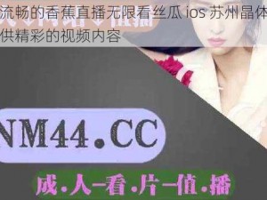 高清流畅的香蕉直播无限看丝瓜 ios 苏州晶体公司，提供精彩的视频内容