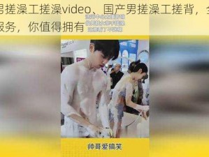 国产男搓澡工搓澡video、国产男搓澡工搓背，全方位清洁服务，你值得拥有