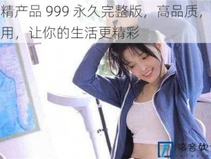 国精产品 999 永久完整版，高品质，超实用，让你的生活更精彩