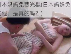 日本妈妈免费光棍(日本妈妈免费光棍，是真的吗？)