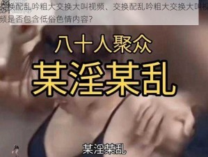 交换配乱吟粗大交换大叫视频、交换配乱吟粗大交换大叫视频是否包含低俗色情内容？