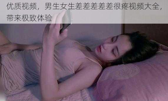 优质视频，男生女生差差差差差很疼视频大全，带来极致体验