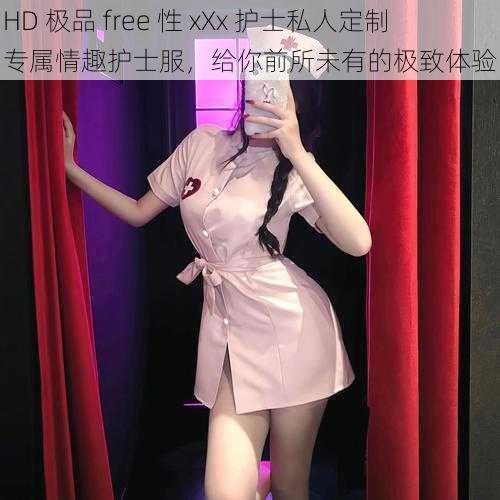 HD 极品 free 性 xXx 护士私人定制专属情趣护士服，给你前所未有的极致体验