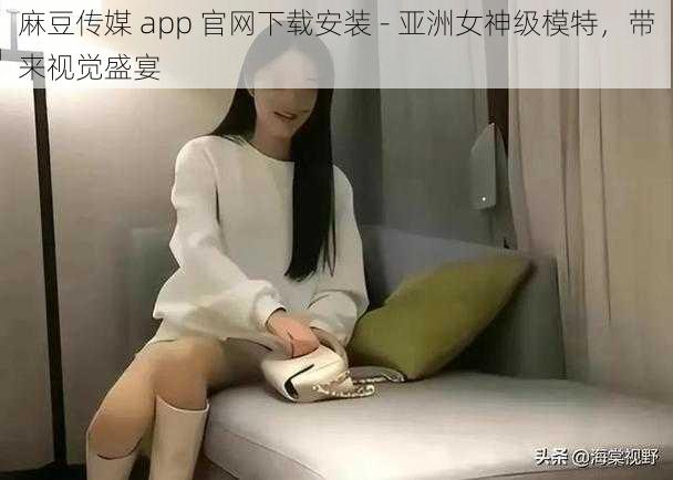 麻豆传媒 app 官网下载安装 - 亚洲女神级模特，带来视觉盛宴