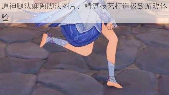 原神腿法娴熟脚法图片,精湛技艺打造极致游戏体验