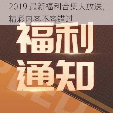 2019 最新福利合集大放送，精彩内容不容错过