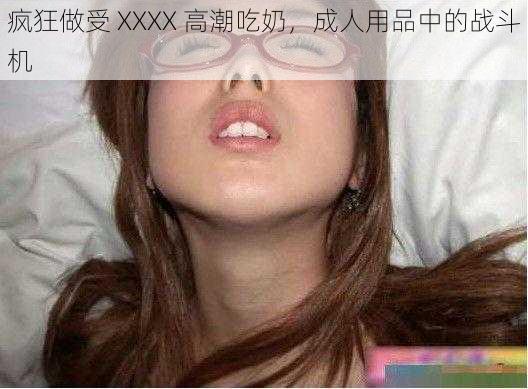 疯狂做受 XXXX 高潮吃奶，成人用品中的战斗机