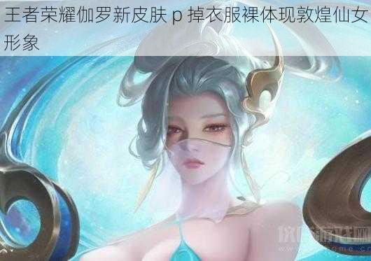 王者荣耀伽罗新皮肤 p 掉衣服裸体现敦煌仙女形象