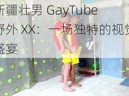 新疆壮男 GayTube 野外 XX：一场独特的视觉盛宴