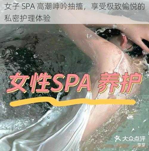 女子 SPA 高潮呻吟抽搐，享受极致愉悦的私密护理体验