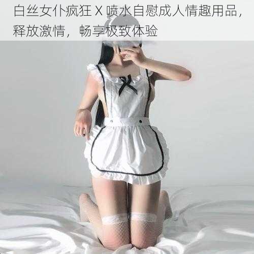 白丝女仆疯狂 X 喷水自慰成人情趣用品，释放激情，畅享极致体验