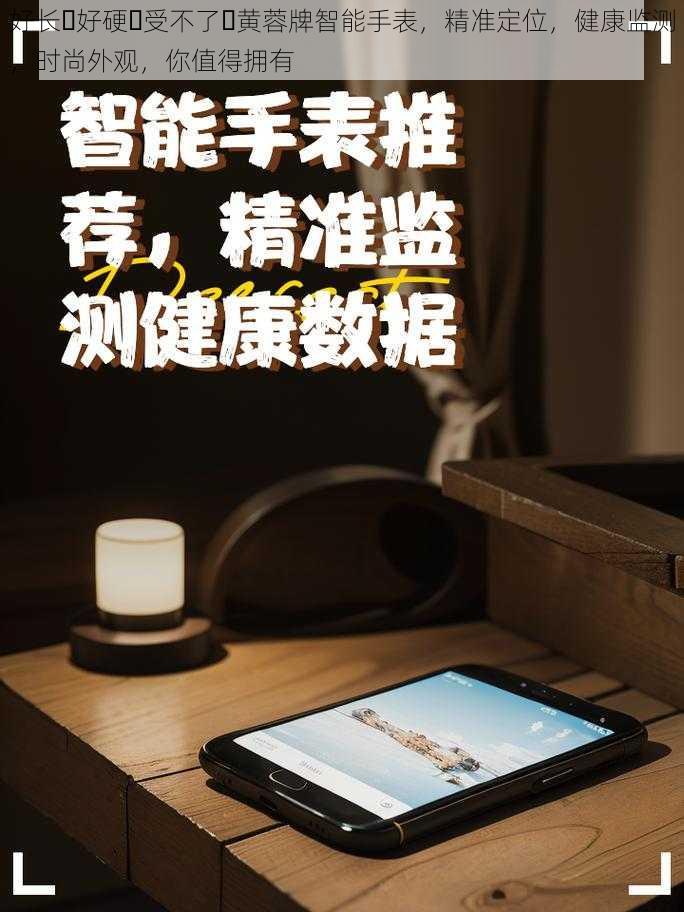 好长⋯好硬⋯受不了⋯黄蓉牌智能手表，精准定位，健康监测，时尚外观，你值得拥有