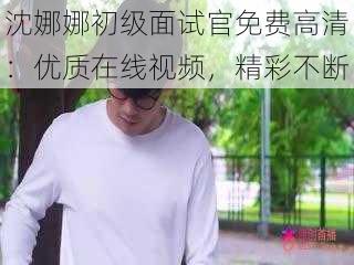 沈娜娜初级面试官免费高清：优质在线视频，精彩不断