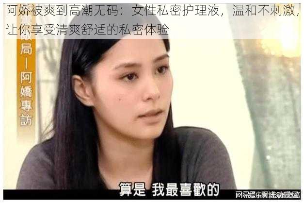 阿娇被爽到高潮无码：女性私密护理液，温和不刺激，让你享受清爽舒适的私密体验