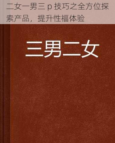 二女一男三 p 技巧之全方位探索产品，提升性福体验