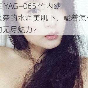 在 YAG—065 竹内纱里奈的水润美肌下，藏着怎样的无尽魅力？