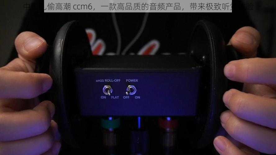 中国乱偷高潮 ccm6，一款高品质的音频产品，带来极致听觉体验