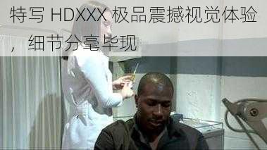 特写 HDXXX 极品震撼视觉体验，细节分毫毕现