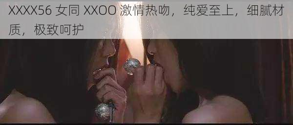 XXXX56 女同 XXOO 激情热吻，纯爱至上，细腻材质，极致呵护