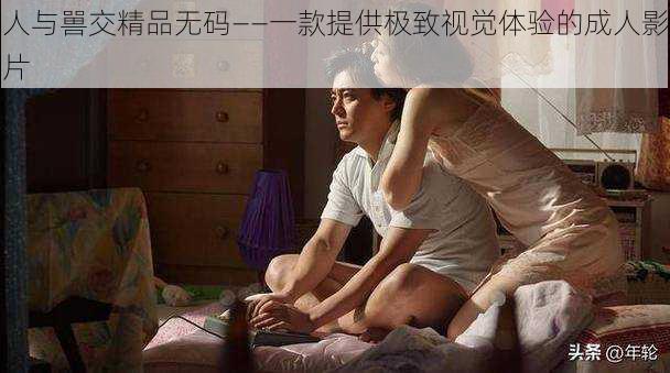 人与嘼交精品无码——一款提供极致视觉体验的成人影片