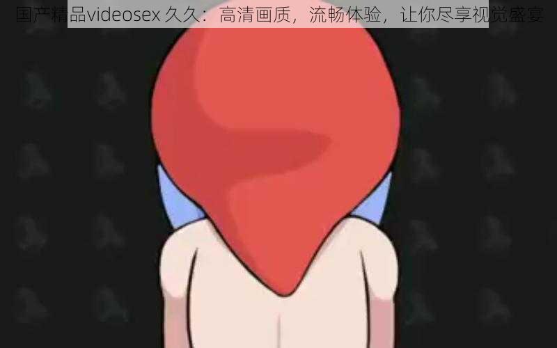 国产精品videosex 久久：高清画质，流畅体验，让你尽享视觉盛宴