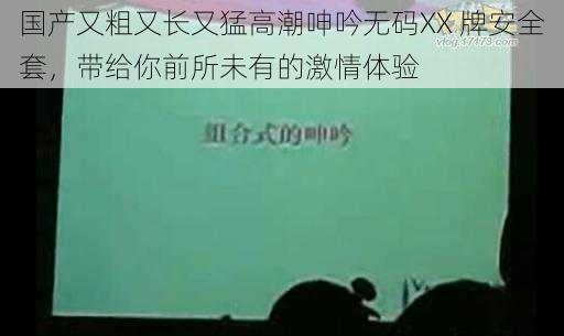 国产又粗又长又猛高潮呻吟无码XX 牌安全套，带给你前所未有的激情体验