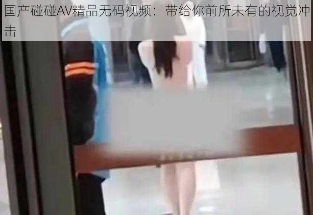 国产碰碰AV精品无码视频：带给你前所未有的视觉冲击