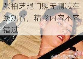 张柏芝邫门照无删减在线观看，精彩内容不容错过