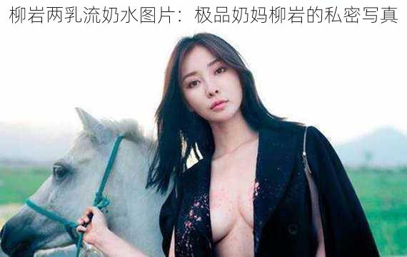 柳岩两乳流奶水图片：极品奶妈柳岩的私密写真