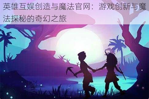 英雄互娱创造与魔法官网：游戏创新与魔法探秘的奇幻之旅