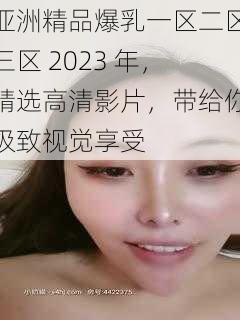 亚洲精品爆乳一区二区三区 2023 年，精选高清影片，带给你极致视觉享受