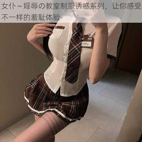 女仆～婬辱の教室制服诱惑系列，让你感受不一样的羞耻体验