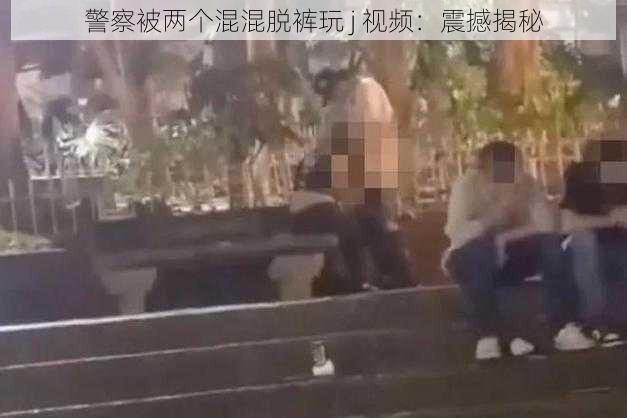 警察被两个混混脱裤玩 j 视频：震撼揭秘