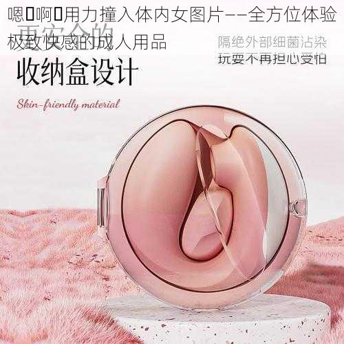 嗯⋯啊⋯用力撞入体内女图片——全方位体验极致快感的成人用品