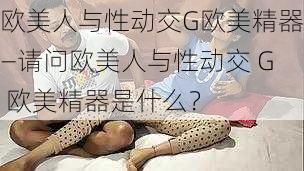 欧美人与性动交G欧美精器—请问欧美人与性动交 G 欧美精器是什么？