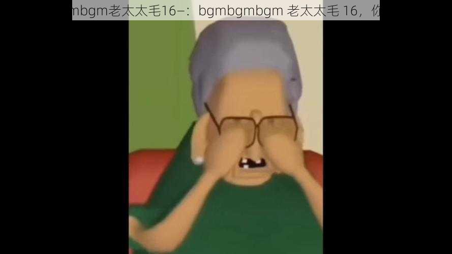 bgmbgmbgm老太太毛16—：bgmbgmbgm 老太太毛 16，你听过吗？