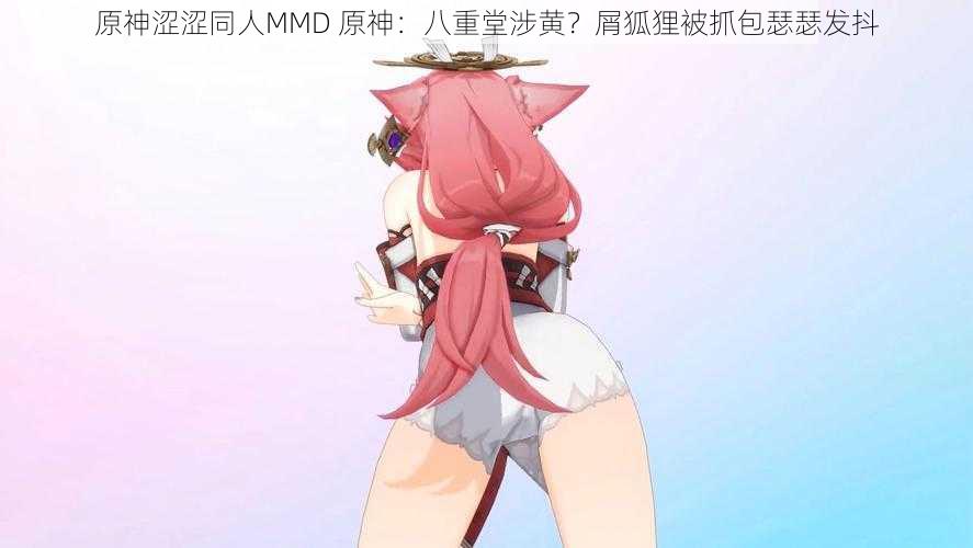 原神涩涩同人MMD 原神：八重堂涉黄？屑狐狸被抓包瑟瑟发抖