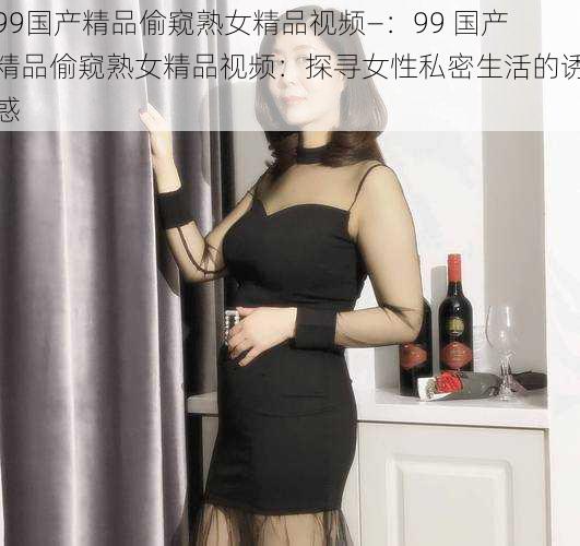 99国产精品偷窥熟女精品视频—：99 国产精品偷窥熟女精品视频：探寻女性私密生活的诱惑