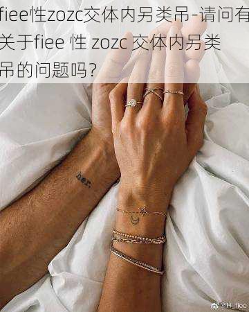 fiee性zozc交体内另类吊-请问有关于fiee 性 zozc 交体内另类吊的问题吗？