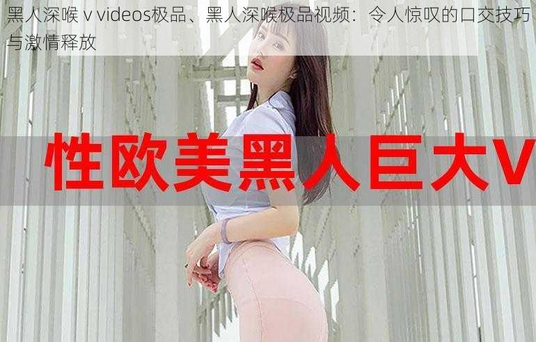 黑人深喉ⅴvideos极品、黑人深喉极品视频：令人惊叹的口交技巧与激情释放