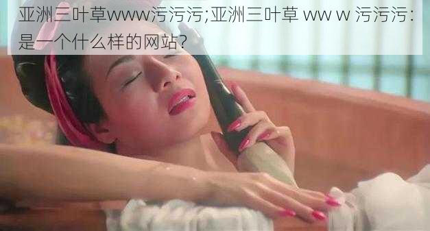 亚洲三叶草www污污污;亚洲三叶草 ww w 污污污：是一个什么样的网站？